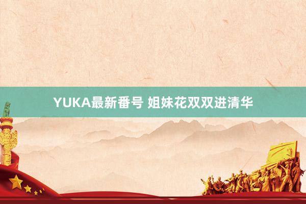 YUKA最新番号 姐妹花双双进清华