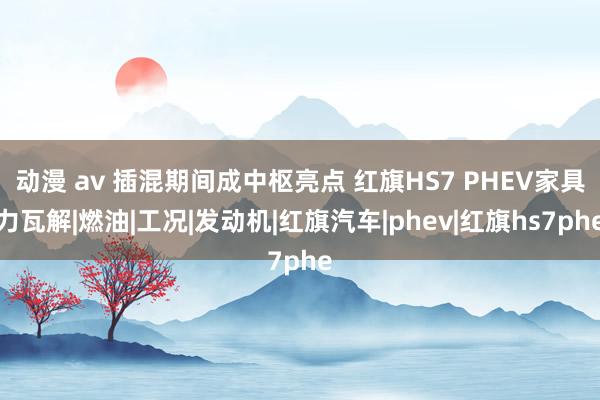 动漫 av 插混期间成中枢亮点 红旗HS7 PHEV家具力瓦解|燃油|工况|发动机|红旗汽车|phev|红旗hs7phe