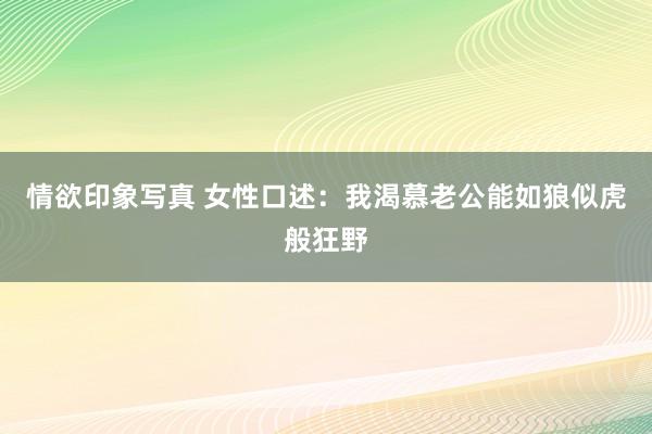 情欲印象写真 女性口述：我渴慕老公能如狼似虎般狂野