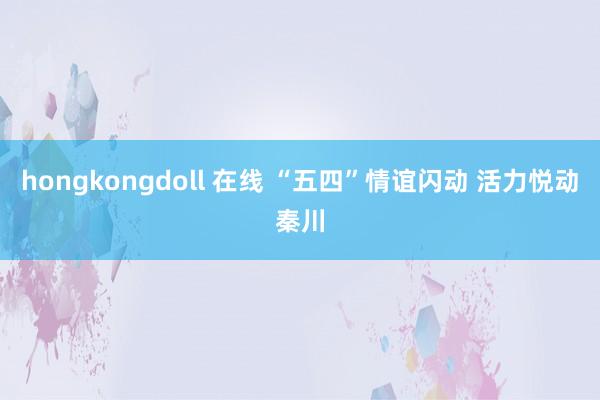 hongkongdoll 在线 “五四”情谊闪动 活力悦动秦川