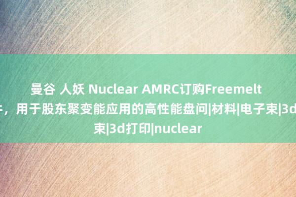 曼谷 人妖 Nuclear AMRC订购Freemelt 3D打印钨部件，用于股东聚变能应用的高性能盘问|材料|电子束|3d打印|nuclear