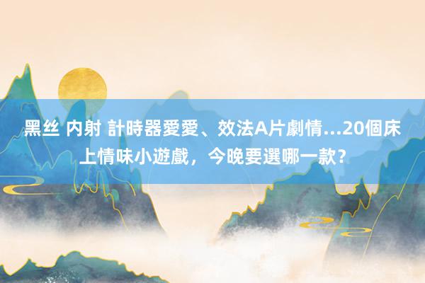 黑丝 内射 計時器愛愛、效法A片劇情...20個床上情味小遊戲，今晚要選哪一款？