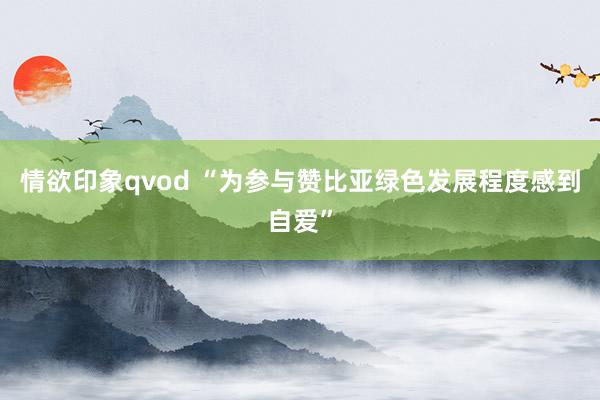 情欲印象qvod “为参与赞比亚绿色发展程度感到自爱”