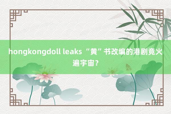 hongkongdoll leaks “黄”书改编的港剧竟火遍宇宙？