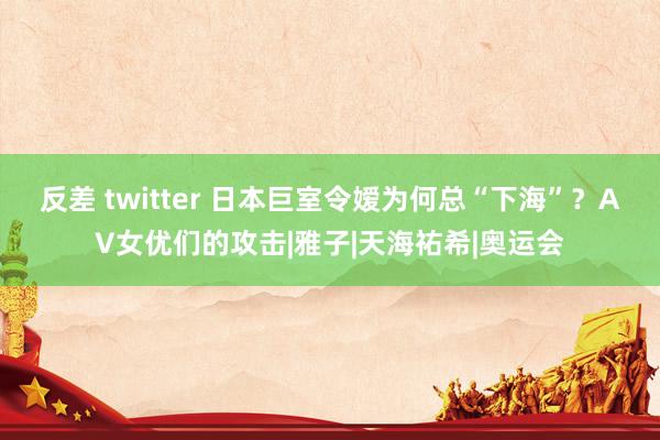 反差 twitter 日本巨室令嫒为何总“下海”？AV女优们的攻击|雅子|天海祐希|奥运会