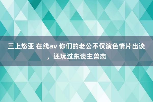 三上悠亚 在线av 你们的老公不仅演色情片出谈，还玩过东谈主兽恋