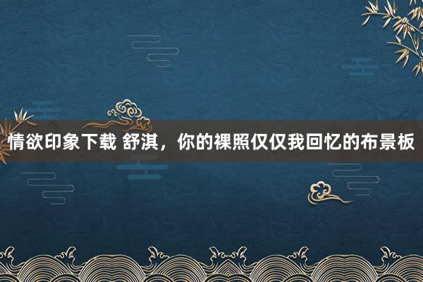 情欲印象下载 舒淇，你的裸照仅仅我回忆的布景板