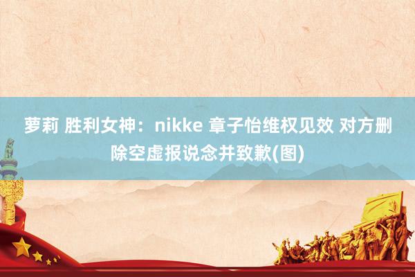 萝莉 胜利女神：nikke 章子怡维权见效 对方删除空虚报说念并致歉(图)