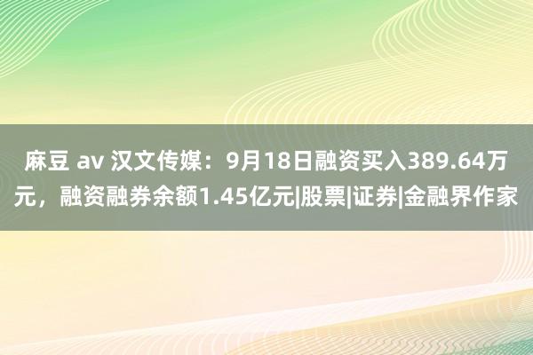 麻豆 av 汉文传媒：9月18日融资买入389.64万元，融资融券余额1.45亿元|股票|证券|金融界作家