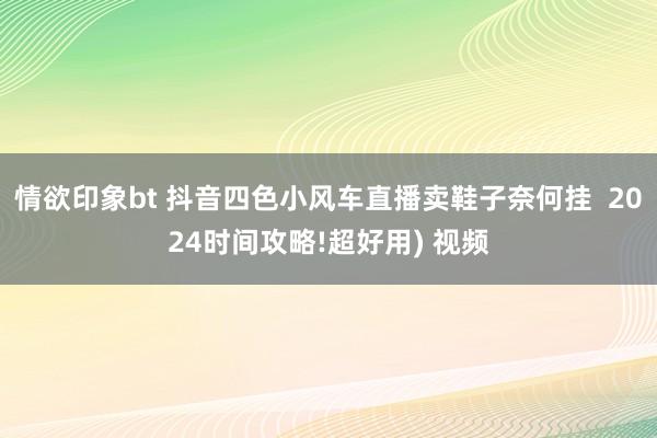 情欲印象bt 抖音四色小风车直播卖鞋子奈何挂  2024时间攻略!超好用) 视频