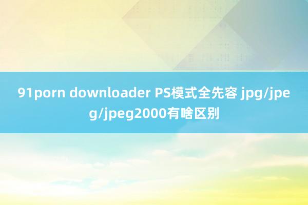 91porn downloader PS模式全先容 jpg/jpeg/jpeg2000有啥区别