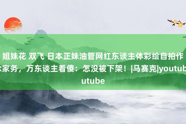 姐妹花 双飞 日本正妹油管网红东谈主体彩绘自拍作念家务，万东谈主看傻：怎没被下架！|马赛克|youtube