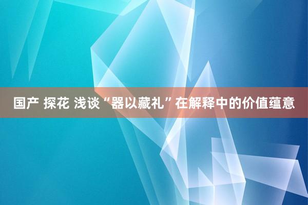 国产 探花 浅谈“器以藏礼”在解释中的价值蕴意