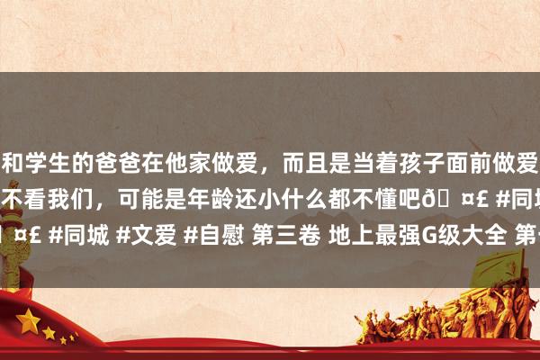 和学生的爸爸在他家做爱，而且是当着孩子面前做爱，太刺激了，孩子完全不看我们，可能是年龄还小什么都不懂吧🤣 #同城 #文爱 #自慰 第三卷 地上最强G级大全 第一话 巨乳伤风