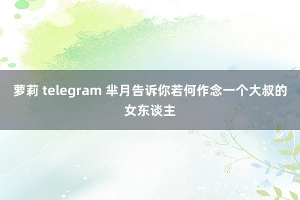 萝莉 telegram 芈月告诉你若何作念一个大叔的女东谈主