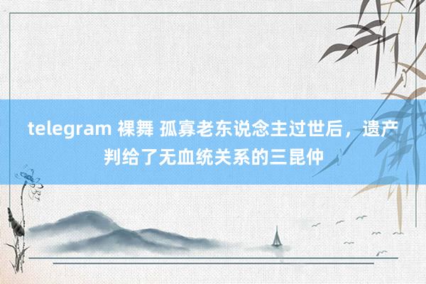 telegram 裸舞 孤寡老东说念主过世后，遗产判给了无血统关系的三昆仲