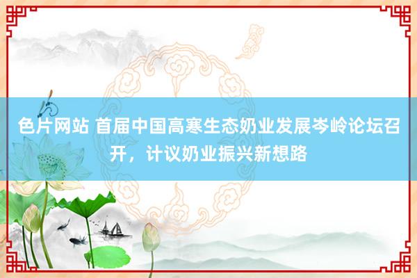 色片网站 首届中国高寒生态奶业发展岑岭论坛召开，计议奶业振兴新想路