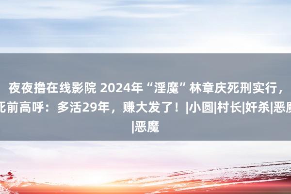 夜夜撸在线影院 2024年“淫魔”林章庆死刑实行，死前高呼：多活29年，赚大发了！|小圆|村长|奸杀|恶魔