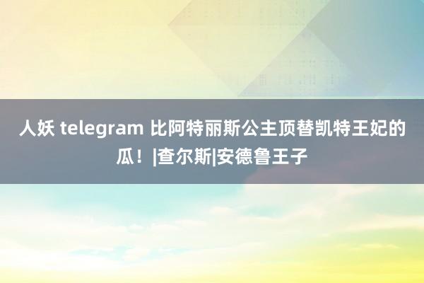 人妖 telegram 比阿特丽斯公主顶替凯特王妃的瓜！|查尔斯|安德鲁王子