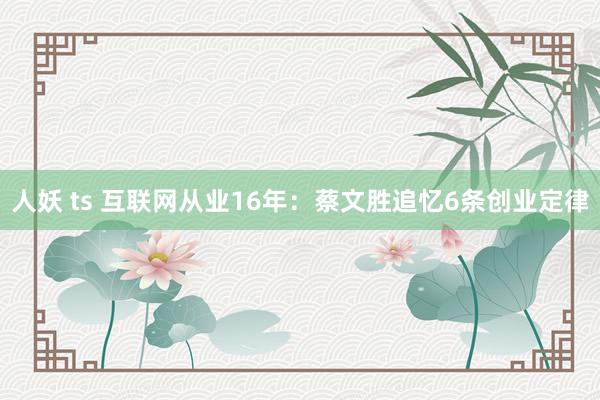 人妖 ts 互联网从业16年：蔡文胜追忆6条创业定律