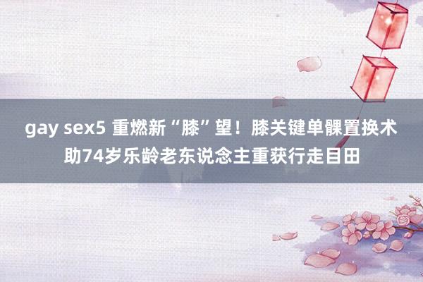 gay sex5 重燃新“膝”望！膝关键单髁置换术助74岁乐龄老东说念主重获行走目田