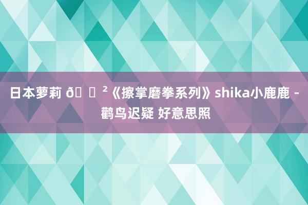 日本萝莉 🈲《擦掌磨拳系列》shika小鹿鹿 - 鹳鸟迟疑 好意思照